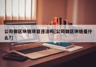 公司做区块链项目违法吗[公司做区块链是什么?]